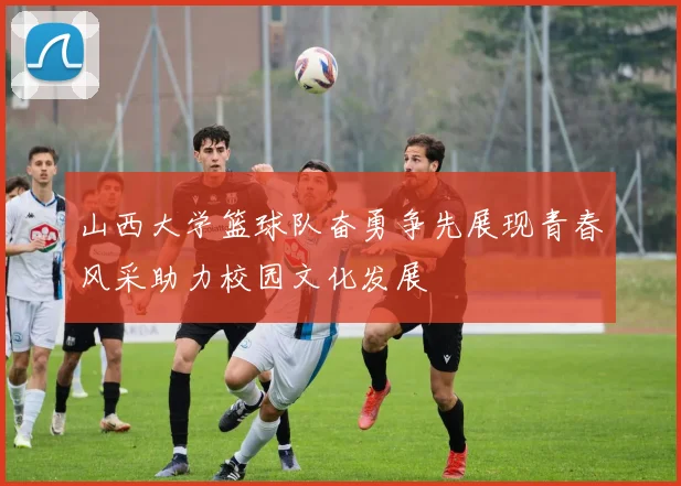 山西大学篮球队奋勇争先展现青春风采助力校园文化发展