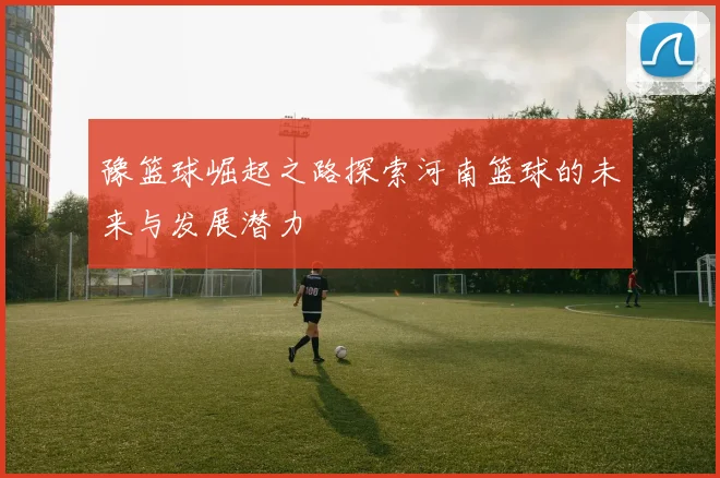豫篮球崛起之路探索河南篮球的未来与发展潜力