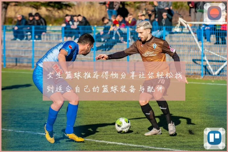 女生篮球推荐得物分享让你轻松找到适合自己的篮球装备与配件