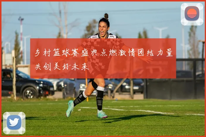 乡村篮球赛盛典点燃激情团结力量共创美好未来