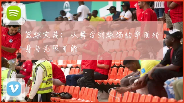 篮球宋茜：从舞台到球场的华丽转身与无限可能