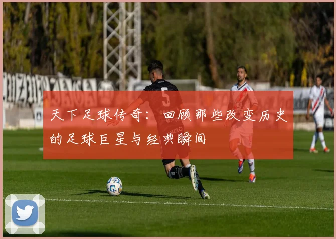 天下足球传奇：回顾那些改变历史的足球巨星与经典瞬间