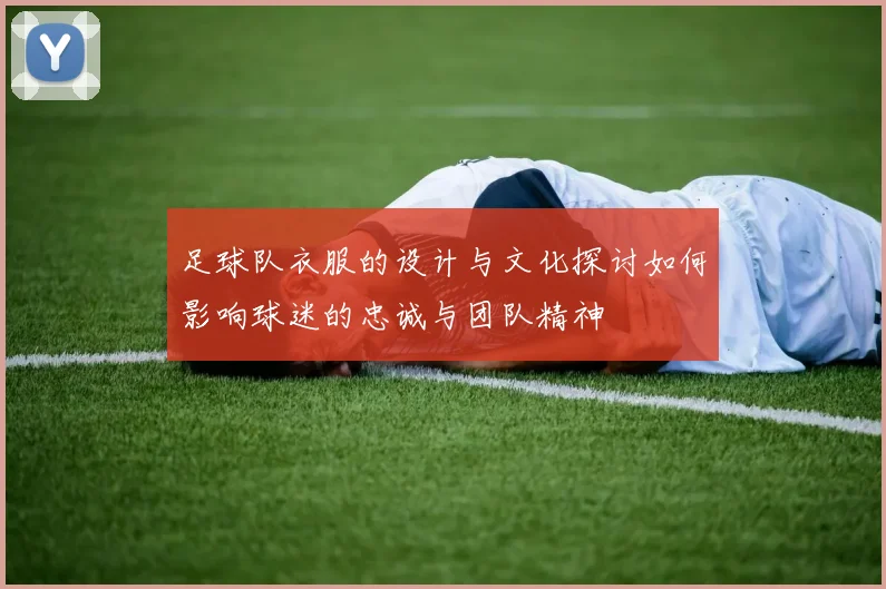 足球队衣服的设计与文化探讨如何影响球迷的忠诚与团队精神