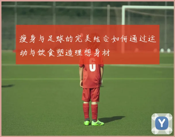 瘦身与足球的完美结合如何通过运动与饮食塑造理想身材